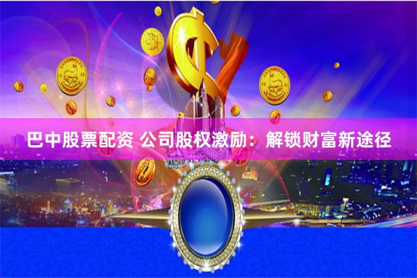巴中股票配资 公司股权激励：解锁财富新途径