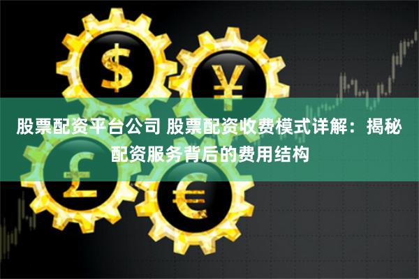 股票配资平台公司 股票配资收费模式详解：揭秘配资服务背后的费用结构