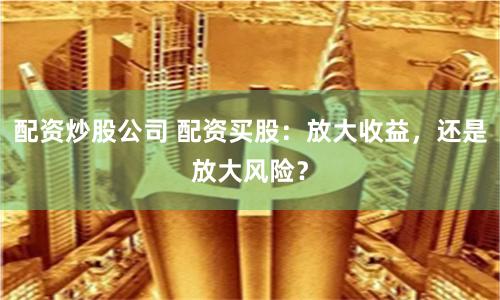 配资炒股公司 配资买股：放大收益，还是放大风险？
