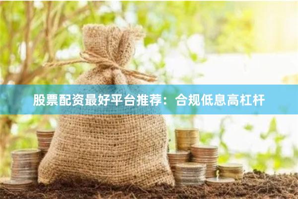 股票配资最好平台推荐：合规低息高杠杆